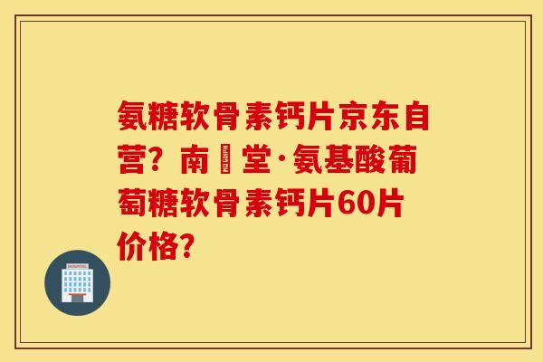 氨糖软骨素钙片京东自营？南雲堂·氨基酸葡萄糖软骨素钙片60片价格？