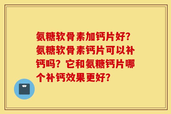 氨糖软骨素加钙片好？氨糖软骨素钙片可以补钙吗？它和氨糖钙片哪个补钙效果更好？
