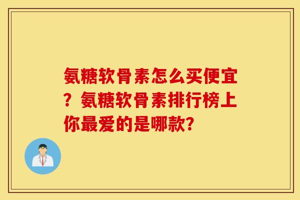 氨糖软骨素怎么买便宜？氨糖软骨素排行榜上你最爱的是哪款？