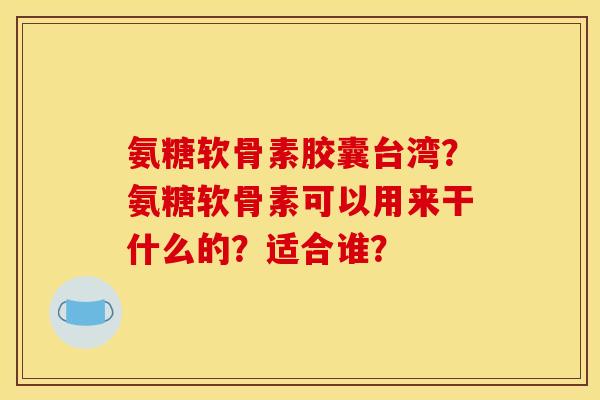 氨糖软骨素胶囊台湾？氨糖软骨素可以用来干什么的？适合谁？