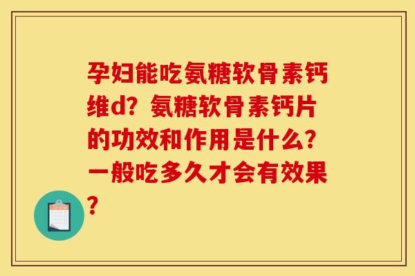 孕妇能吃氨糖软骨素钙维d？氨糖软骨素钙片的功效和作用是什么？一般吃多久才会有效果？
