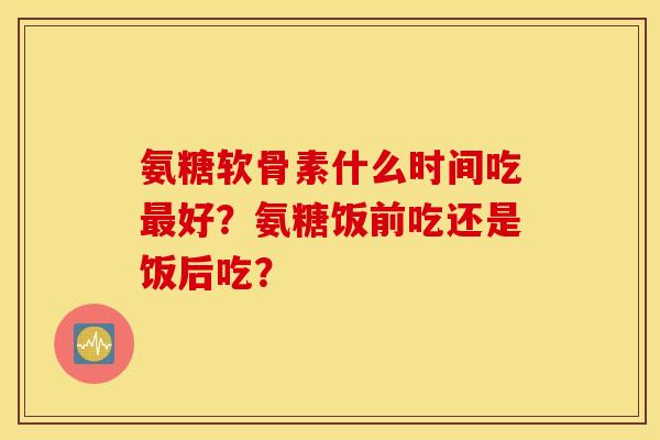 氨糖软骨素什么时间吃最好?氨糖饭前吃还是饭后吃? 氨糖软骨素什么时间吃最好?氨糖饭前吃还是饭后吃?