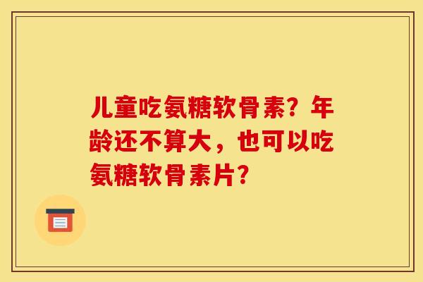 儿童吃氨糖软骨素？年龄还不算大，也可以吃氨糖软骨素片？