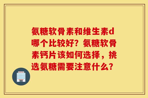 氨糖软骨素和维生素d哪个比较好？氨糖软骨素钙片该如何选择，挑选氨糖需要注意什么？