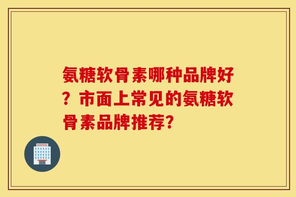 氨糖软骨素哪种品牌好？市面上常见的氨糖软骨素品牌推荐？