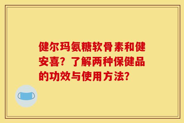 健尔玛氨糖软骨素和健安喜?了解两种保健品的功效与使用方法? 健尔玛氨糖软骨素和健安喜?了解两种保健品的功效与使用方法?