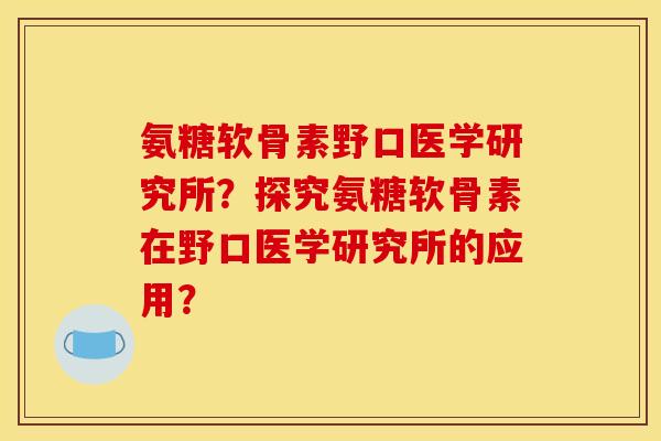 氨糖软骨素野口医学研究所?探究氨糖软骨素在野口医学研究所的应用? 氨糖软骨素野口医学研究所?探究氨糖软骨素在野口医学研究所的应用?