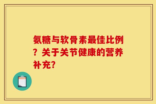 氨糖与软骨素最佳比例？关于关节健康的营养补充？