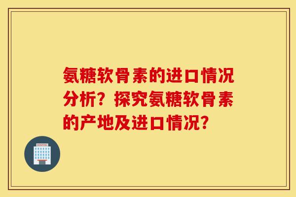 氨糖软骨素的进口情况分析？探究氨糖软骨素的产地及进口情况？