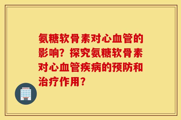 氨糖软骨素对心血管的影响？探究氨糖软骨素对心血管疾病的预防和治疗作用？