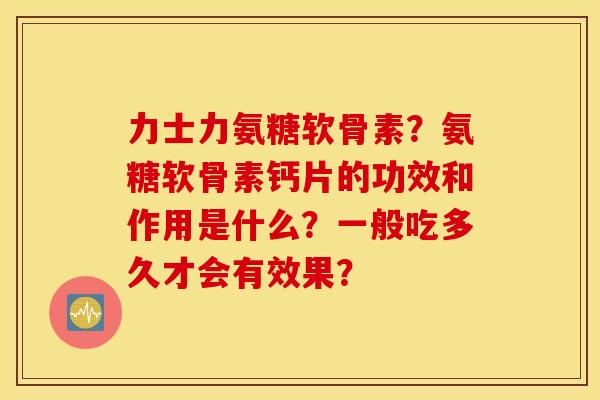 力士力氨糖软骨素？氨糖软骨素钙片的功效和作用是什么？一般吃多久才会有效果？