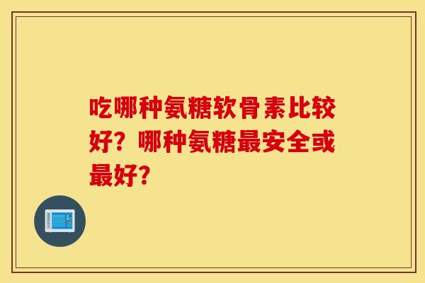 吃哪种氨糖软骨素比较好？哪种氨糖最安全或最好？