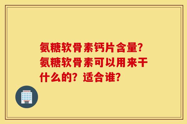 氨糖软骨素钙片含量？氨糖软骨素可以用来干什么的？适合谁？