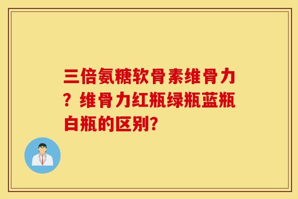 三倍氨糖软骨素维骨力?维骨力红瓶绿瓶蓝瓶白瓶的区别? 三倍氨糖软骨素维骨力?维骨力红瓶绿瓶蓝瓶白瓶的区别?