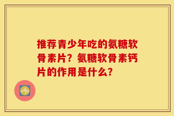 推荐青少年吃的氨糖软骨素片？氨糖软骨素钙片的作用是什么？