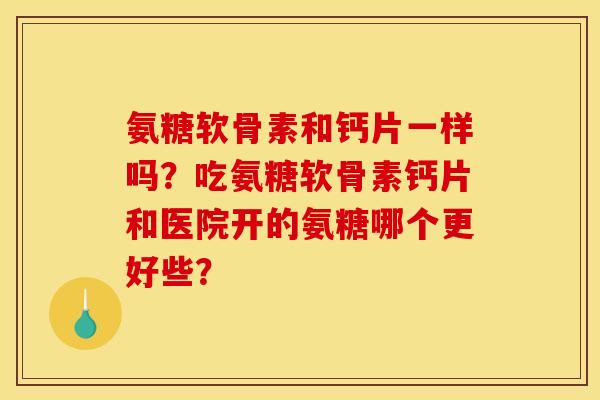 氨糖软骨素和钙片一样吗？吃氨糖软骨素钙片和医院开的氨糖哪个更好些？