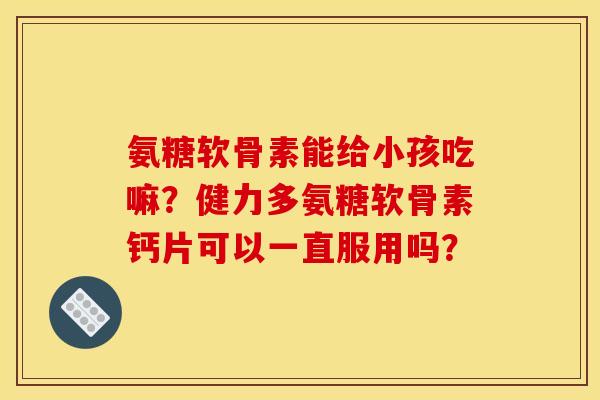 氨糖软骨素能给小孩吃嘛？健力多氨糖软骨素钙片可以一直服用吗？