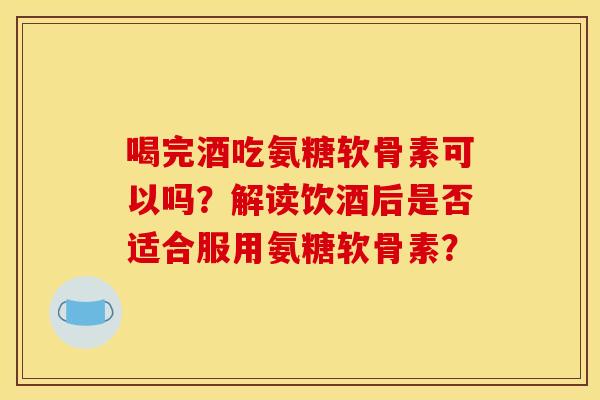 喝完酒吃氨糖软骨素可以吗？解读饮酒后是否适合服用氨糖软骨素？