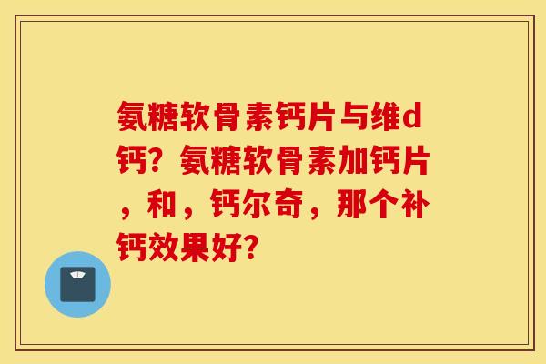 氨糖软骨素钙片与维d钙?氨糖软骨素加钙片,和,钙尔奇,那个补钙效果好? 氨糖软骨素钙片与维d钙?氨糖软骨素加钙片,和,钙尔奇,那个补钙效果好?