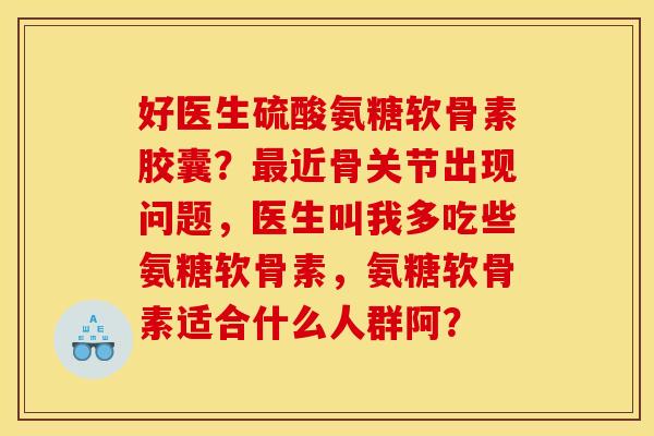 好医生硫酸氨糖软骨素胶囊？最近骨关节出现问题，医生叫我多吃些氨糖软骨素，氨糖软骨素适合什么人群阿？