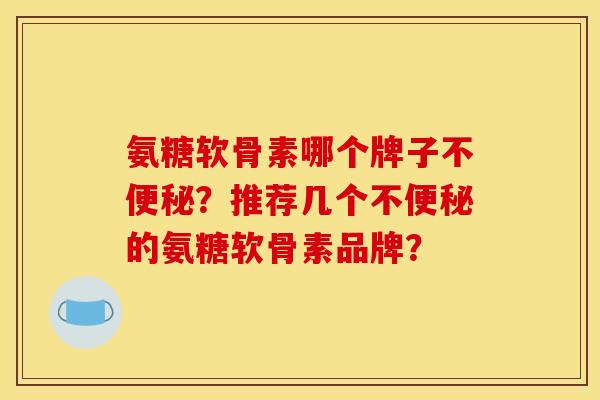 氨糖软骨素哪个牌子不便秘?推荐几个不便秘的氨糖软骨素品牌? 氨糖软骨素哪个牌子不便秘?推荐几个不便秘的氨糖软骨素品牌?