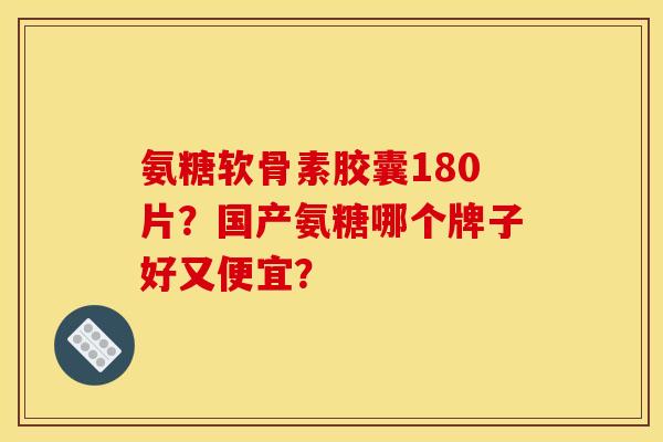 氨糖软骨素胶囊180片？国产氨糖哪个牌子好又便宜？