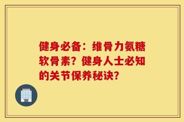 健身必备：维骨力氨糖软骨素？健身人士必知的关节保养秘诀？