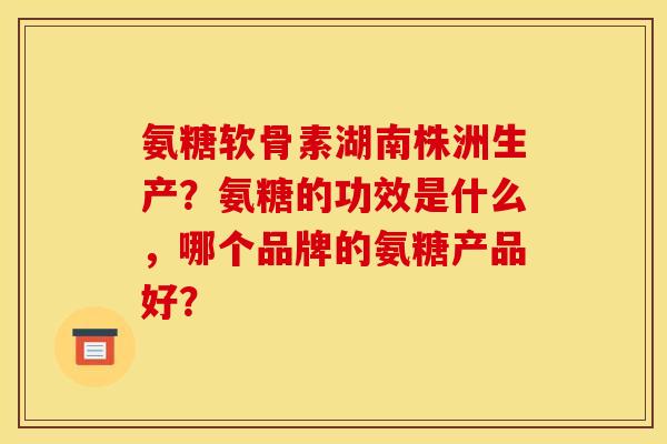氨糖软骨素湖南株洲生产？氨糖的功效是什么，哪个品牌的氨糖产品好？