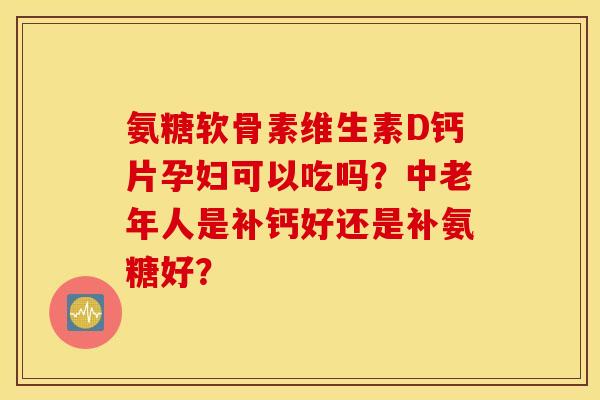 氨糖软骨素维生素D钙片孕妇可以吃吗？中老年人是补钙好还是补氨糖好？