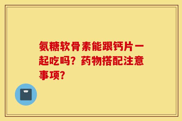 氨糖软骨素能跟钙片一起吃吗？药物搭配注意事项？