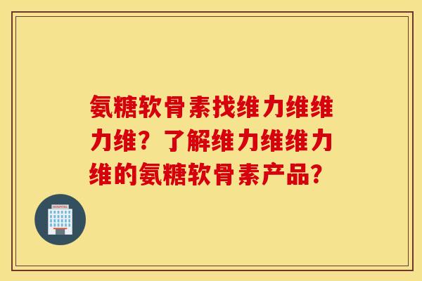 氨糖软骨素找维力维维力维？了解维力维维力维的氨糖软骨素产品？