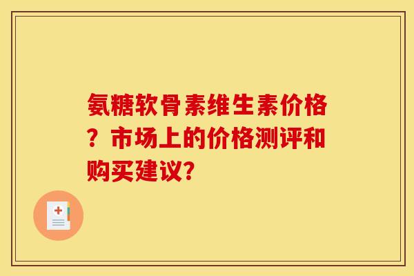 氨糖软骨素维生素价格？市场上的价格测评和购买建议？