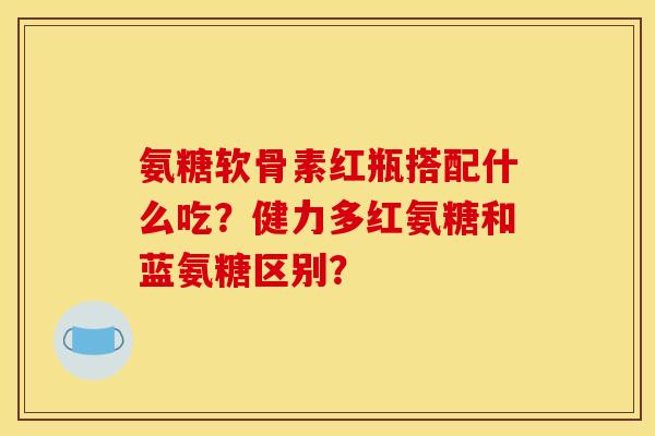 氨糖软骨素红瓶搭配什么吃？健力多红氨糖和蓝氨糖区别？