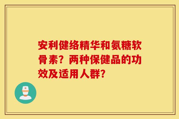 安利健络精华和氨糖软骨素？两种保健品的功效及适用人群？