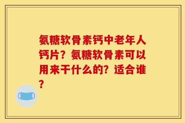 氨糖软骨素钙中老年人钙片?氨糖软骨素可以用来干什么的?适合谁? 氨糖软骨素钙中老年人钙片?氨糖软骨素可以用来干什么的?适合谁?