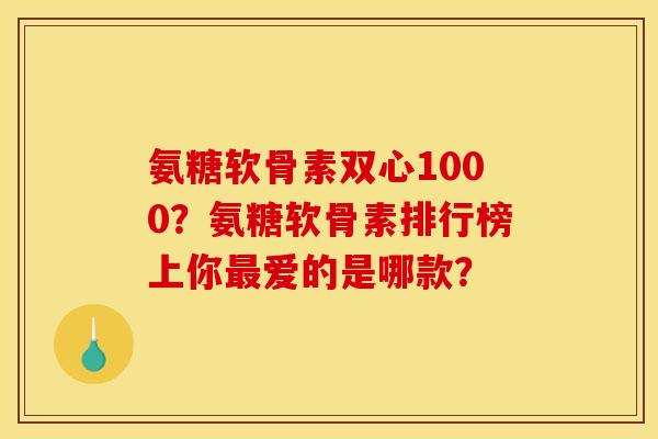 氨糖软骨素双心1000？氨糖软骨素排行榜上你最爱的是哪款？