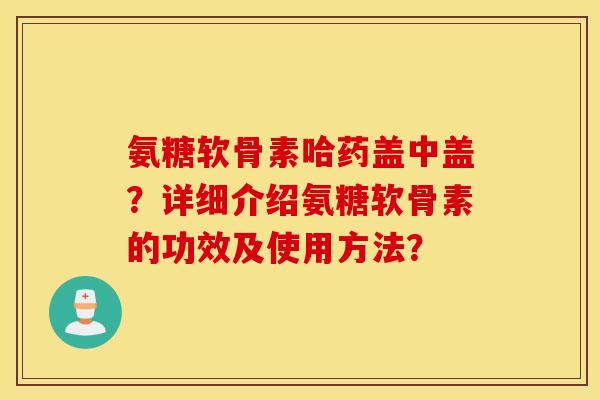 氨糖软骨素哈药盖中盖?详细介绍氨糖软骨素的功效及使用方法? 氨糖软骨素哈药盖中盖?详细介绍氨糖软骨素的功效及使用方法?