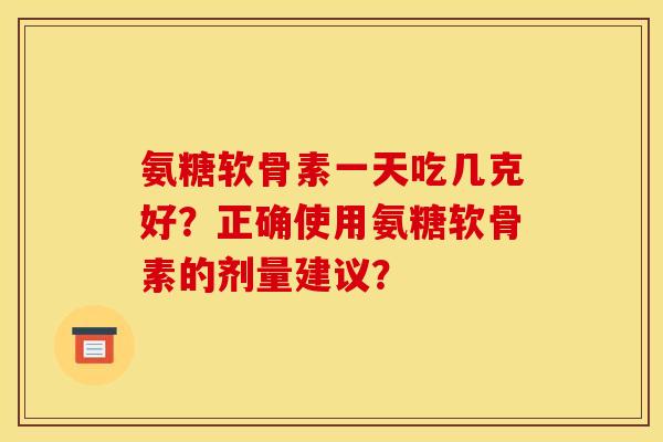 氨糖软骨素一天吃几克好？正确使用氨糖软骨素的剂量建议？