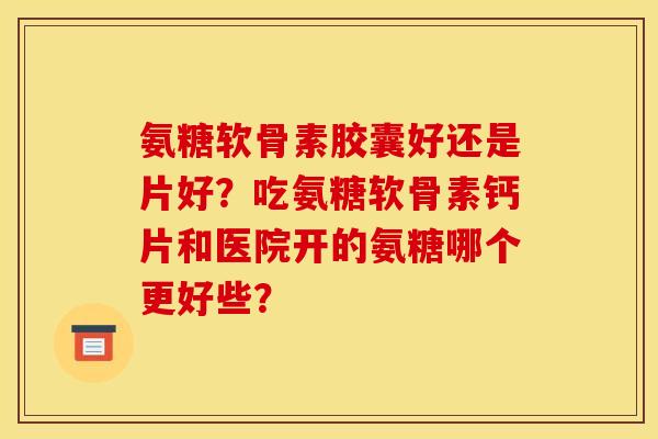 氨糖软骨素胶囊好还是片好？吃氨糖软骨素钙片和医院开的氨糖哪个更好些？