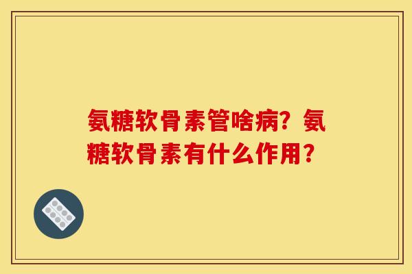 氨糖软骨素管啥病？氨糖软骨素有什么作用？