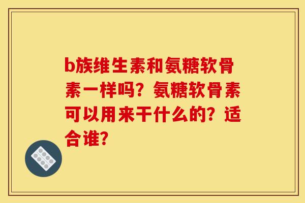b族维生素和氨糖软骨素一样吗？氨糖软骨素可以用来干什么的？适合谁？