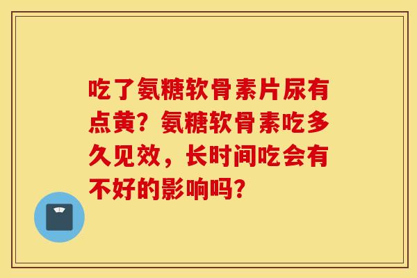 吃了氨糖软骨素片尿有点黄？氨糖软骨素吃多久见效，长时间吃会有不好的影响吗？