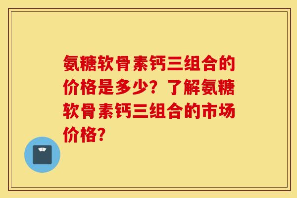 氨糖软骨素钙三组合的价格是多少？了解氨糖软骨素钙三组合的市场价格？