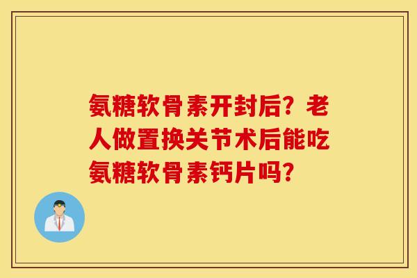 氨糖软骨素开封后？老人做置换关节术后能吃氨糖软骨素钙片吗？