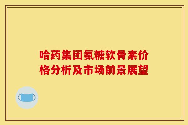 哈药集团氨糖软骨素价格分析及市场前景展望 哈药集团氨糖软骨素价格分析及市场前景展望