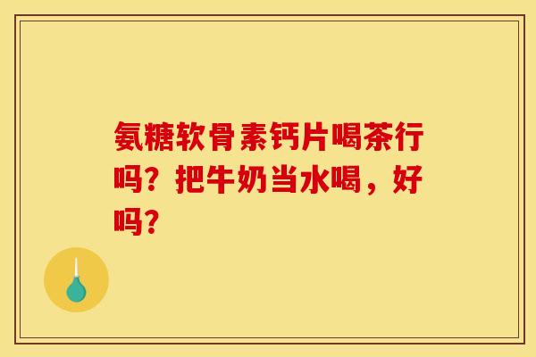 氨糖软骨素钙片喝茶行吗？把牛奶当水喝，好吗？