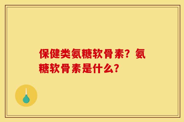 保健类氨糖软骨素？氨糖软骨素是什么？
