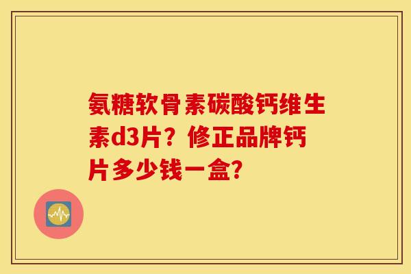氨糖软骨素碳酸钙维生素d3片?修正品牌钙片多少钱一盒? 氨糖软骨素碳酸钙维生素d3片?修正品牌钙片多少钱一盒?
