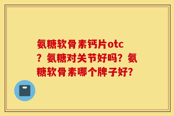 氨糖软骨素钙片otc?氨糖对关节好吗?氨糖软骨素哪个牌子好? 氨糖软骨素钙片otc?氨糖对关节好吗?氨糖软骨素哪个牌子好?