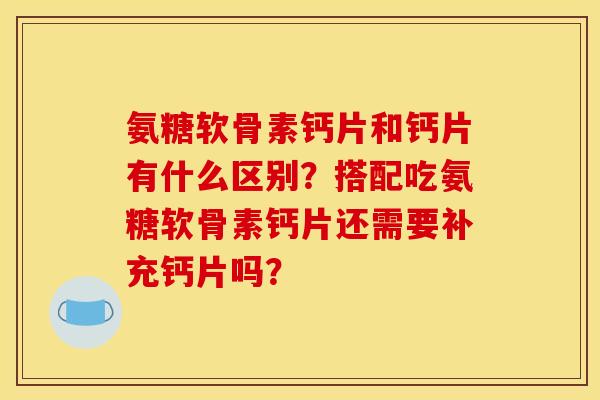 氨糖软骨素钙片和钙片有什么区别？搭配吃氨糖软骨素钙片还需要补充钙片吗？